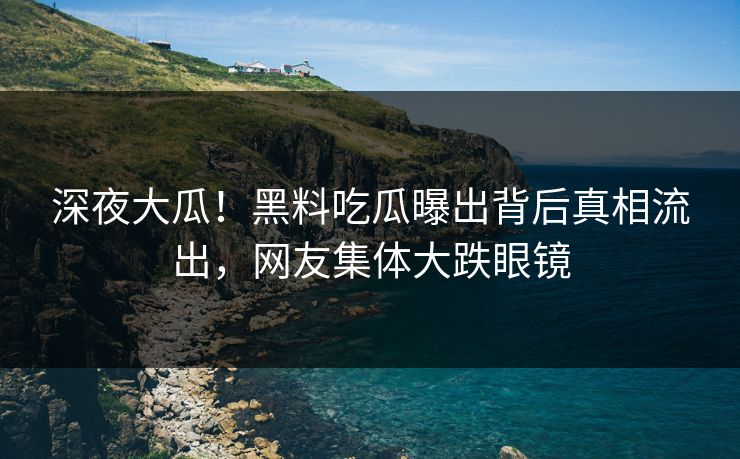 深夜大瓜！黑料吃瓜曝出背后真相流出，网友集体大跌眼镜