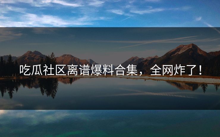 吃瓜社区离谱爆料合集，全网炸了！