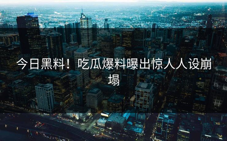 今日黑料！吃瓜爆料曝出惊人人设崩塌
