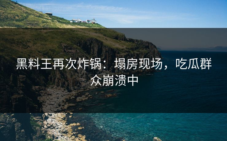 黑料王再次炸锅：塌房现场，吃瓜群众崩溃中