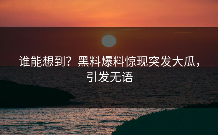 谁能想到？黑料爆料惊现突发大瓜，引发无语