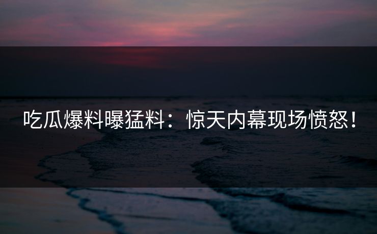 吃瓜爆料曝猛料：惊天内幕现场愤怒！
