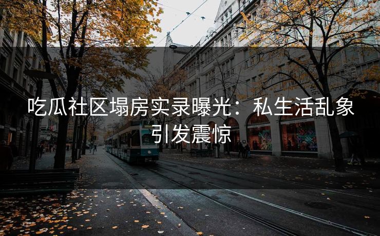 吃瓜社区塌房实录曝光：私生活乱象引发震惊