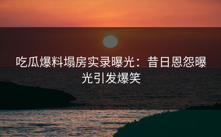 吃瓜爆料塌房实录曝光：昔日恩怨曝光引发爆笑