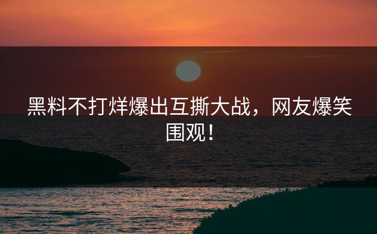 黑料不打烊爆出互撕大战，网友爆笑围观！