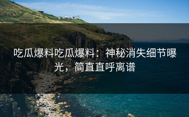 吃瓜爆料吃瓜爆料：神秘消失细节曝光，简直直呼离谱
