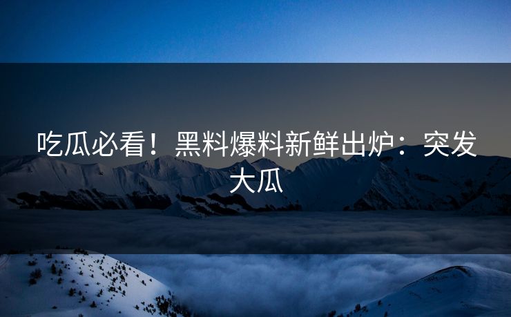 吃瓜必看！黑料爆料新鲜出炉：突发大瓜