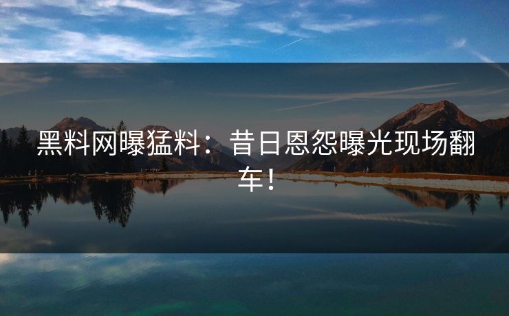 黑料网曝猛料：昔日恩怨曝光现场翻车！