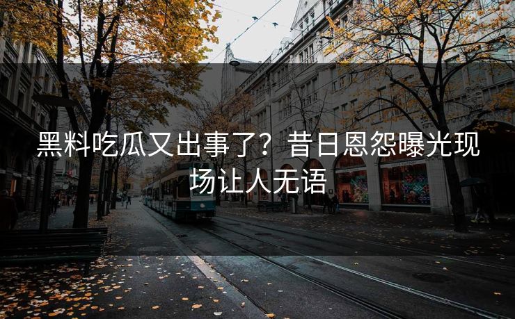 黑料吃瓜又出事了？昔日恩怨曝光现场让人无语
