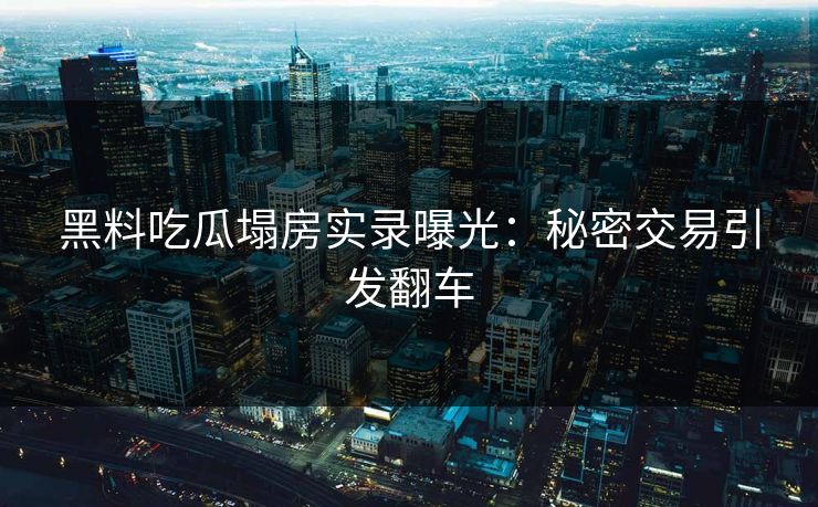 黑料吃瓜塌房实录曝光：秘密交易引发翻车