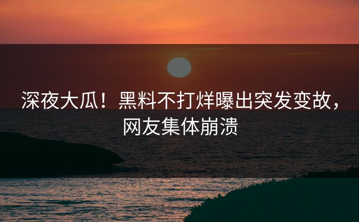 深夜大瓜！黑料不打烊曝出突发变故，网友集体崩溃