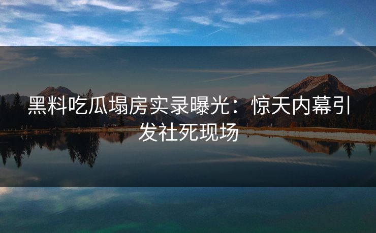 黑料吃瓜塌房实录曝光：惊天内幕引发社死现场