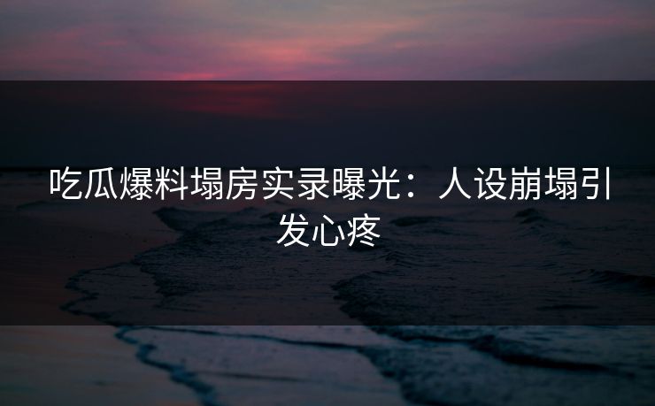 吃瓜爆料塌房实录曝光：人设崩塌引发心疼