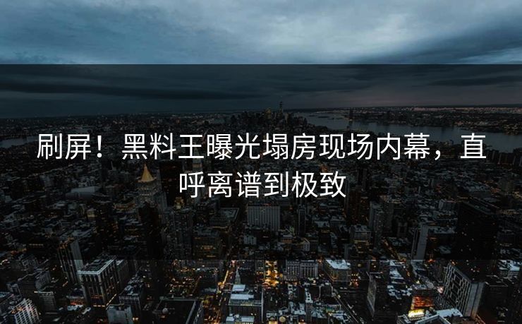 刷屏！黑料王曝光塌房现场内幕，直呼离谱到极致
