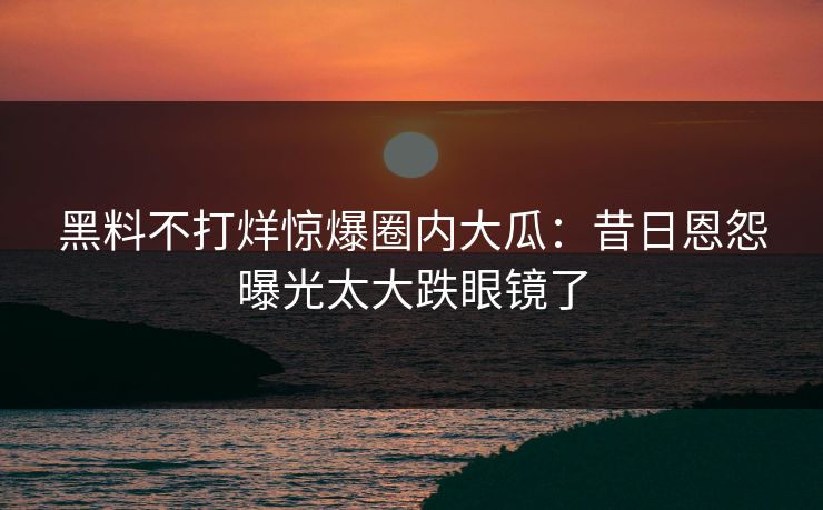 黑料不打烊惊爆圈内大瓜：昔日恩怨曝光太大跌眼镜了