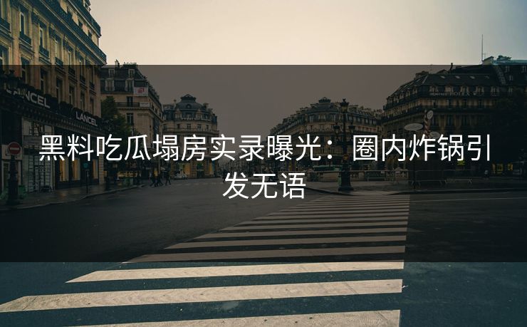 黑料吃瓜塌房实录曝光：圈内炸锅引发无语