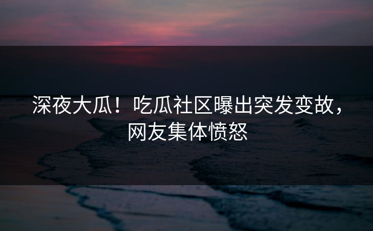 深夜大瓜！吃瓜社区曝出突发变故，网友集体愤怒