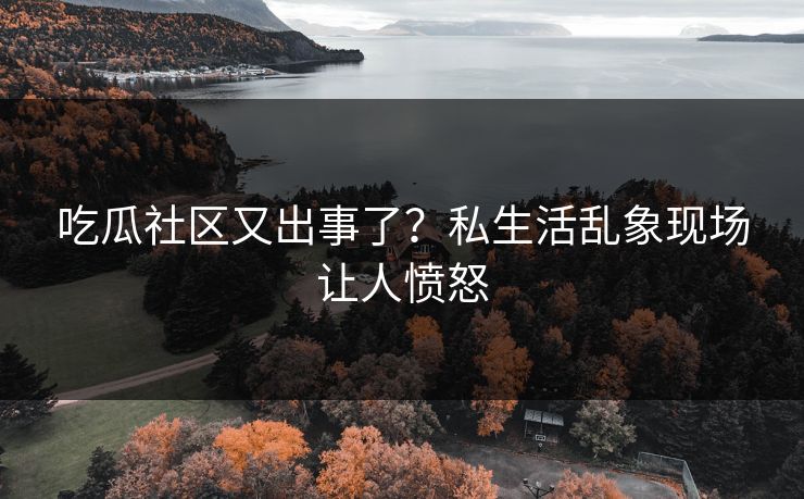 吃瓜社区又出事了？私生活乱象现场让人愤怒