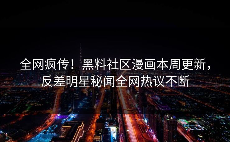 全网疯传！黑料社区漫画本周更新，反差明星秘闻全网热议不断