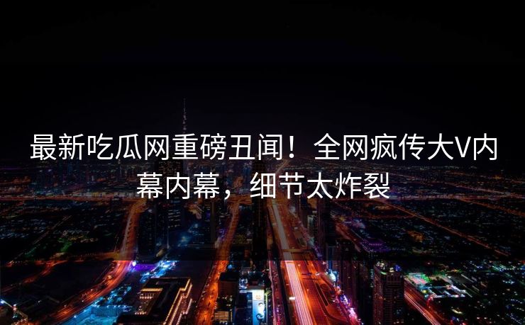 最新吃瓜网重磅丑闻！全网疯传大V内幕内幕，细节太炸裂