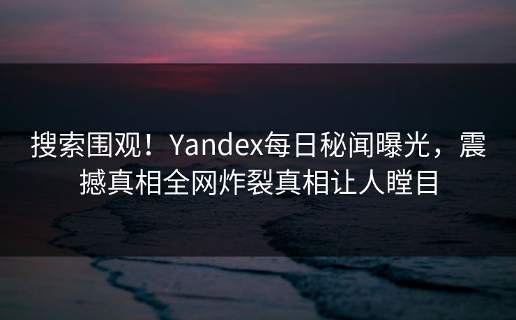 搜索围观！Yandex每日秘闻曝光，震撼真相全网炸裂真相让人瞠目