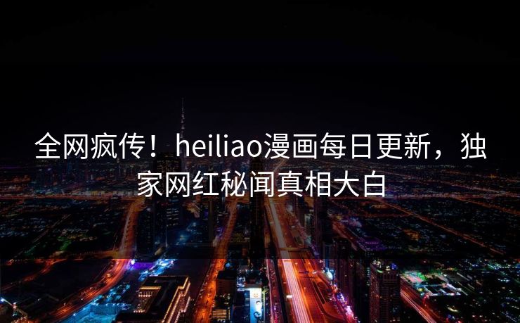 全网疯传！heiliao漫画每日更新，独家网红秘闻真相大白