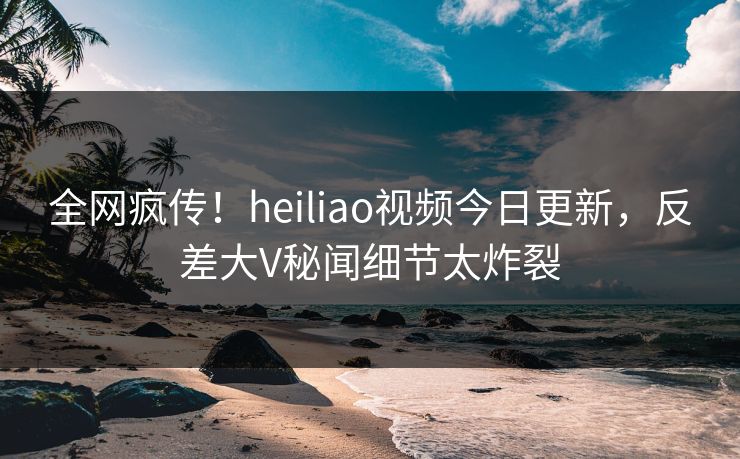 全网疯传！heiliao视频今日更新，反差大V秘闻细节太炸裂