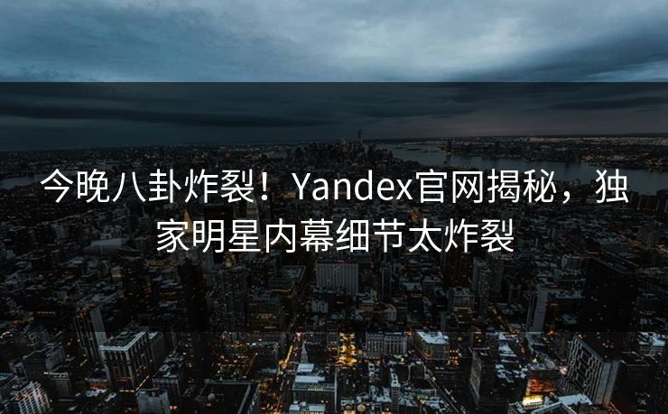 今晚八卦炸裂！Yandex官网揭秘，独家明星内幕细节太炸裂