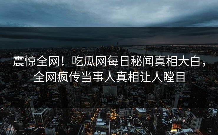 震惊全网！吃瓜网每日秘闻真相大白，全网疯传当事人真相让人瞠目