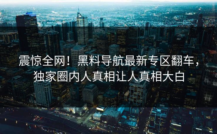 震惊全网！黑料导航最新专区翻车，独家圈内人真相让人真相大白