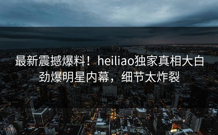 最新震撼爆料！heiliao独家真相大白劲爆明星内幕，细节太炸裂