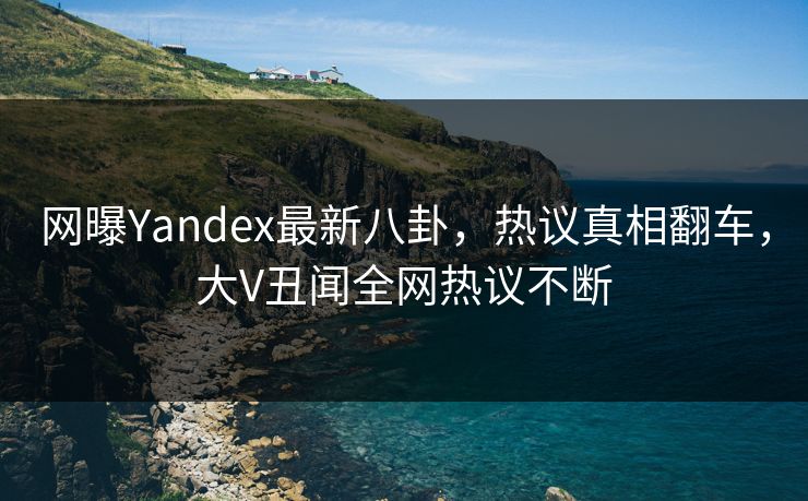 网曝Yandex最新八卦，热议真相翻车，大V丑闻全网热议不断