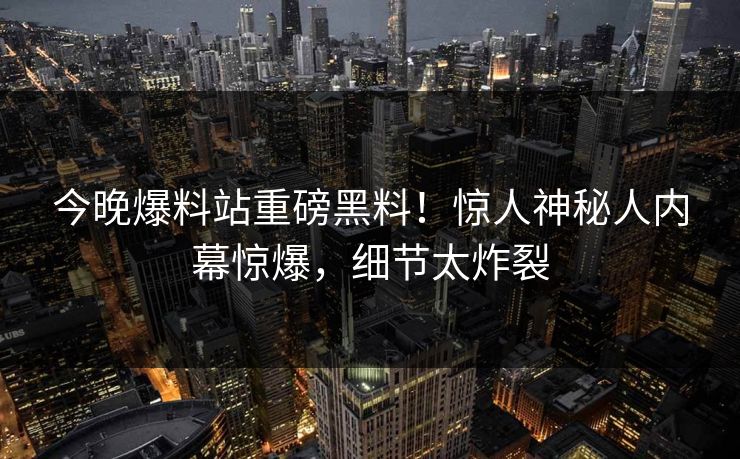今晚爆料站重磅黑料！惊人神秘人内幕惊爆，细节太炸裂