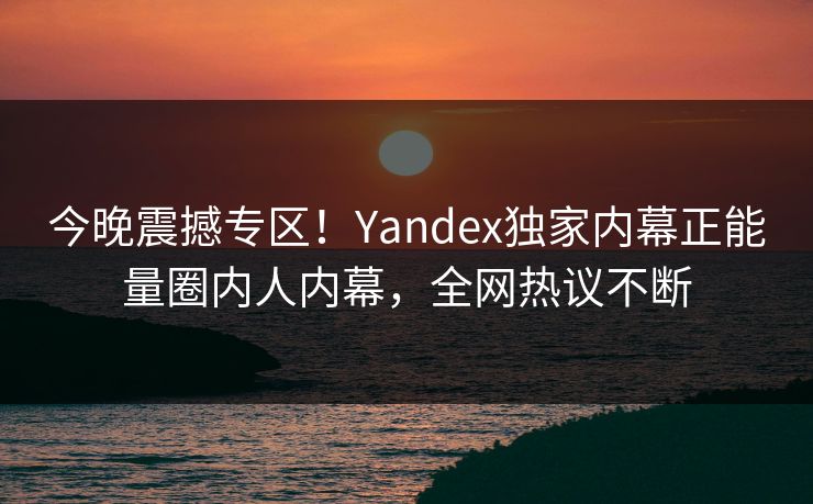今晚震撼专区！Yandex独家内幕正能量圈内人内幕，全网热议不断