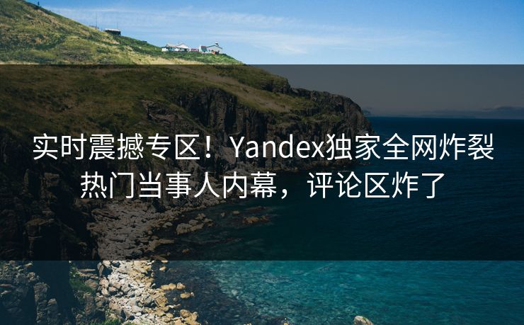 实时震撼专区！Yandex独家全网炸裂热门当事人内幕，评论区炸了