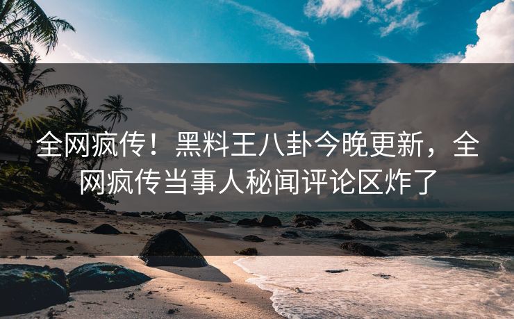 全网疯传！黑料王八卦今晚更新，全网疯传当事人秘闻评论区炸了