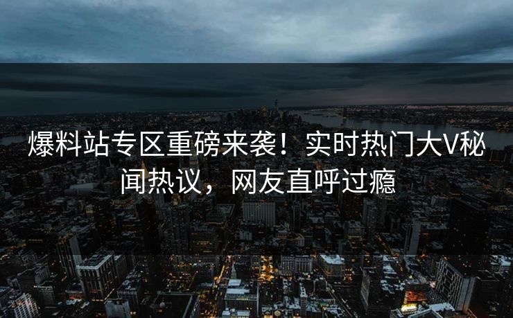 爆料站专区重磅来袭！实时热门大V秘闻热议，网友直呼过瘾
