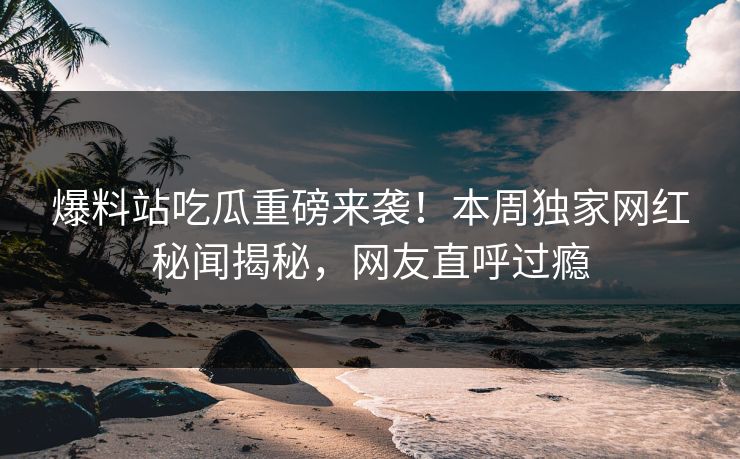 爆料站吃瓜重磅来袭！本周独家网红秘闻揭秘，网友直呼过瘾