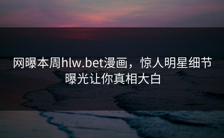 网曝本周hlw.bet漫画，惊人明星细节曝光让你真相大白