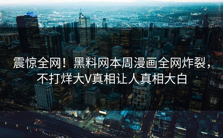 震惊全网！黑料网本周漫画全网炸裂，不打烊大V真相让人真相大白