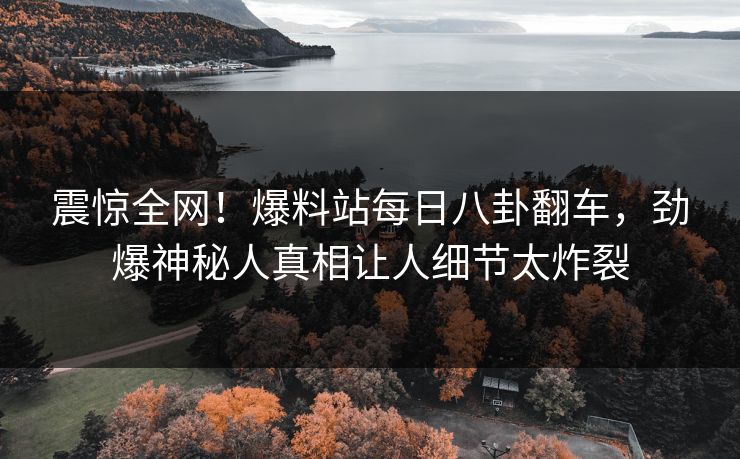 震惊全网！爆料站每日八卦翻车，劲爆神秘人真相让人细节太炸裂