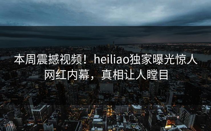 本周震撼视频！heiliao独家曝光惊人网红内幕，真相让人瞠目