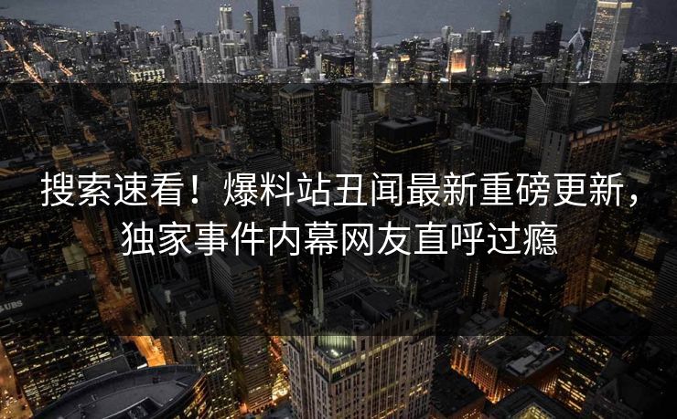 搜索速看！爆料站丑闻最新重磅更新，独家事件内幕网友直呼过瘾