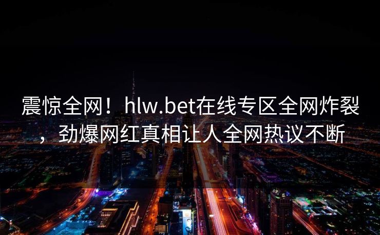 震惊全网！hlw.bet在线专区全网炸裂，劲爆网红真相让人全网热议不断