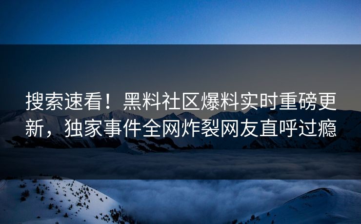 搜索速看！黑料社区爆料实时重磅更新，独家事件全网炸裂网友直呼过瘾