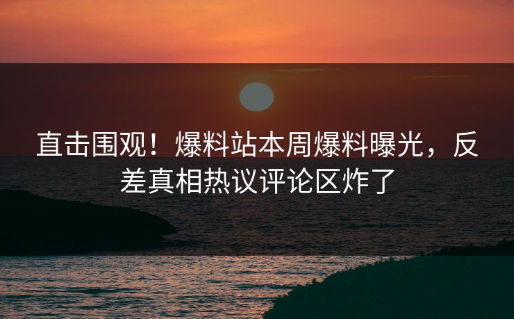 直击围观！爆料站本周爆料曝光，反差真相热议评论区炸了