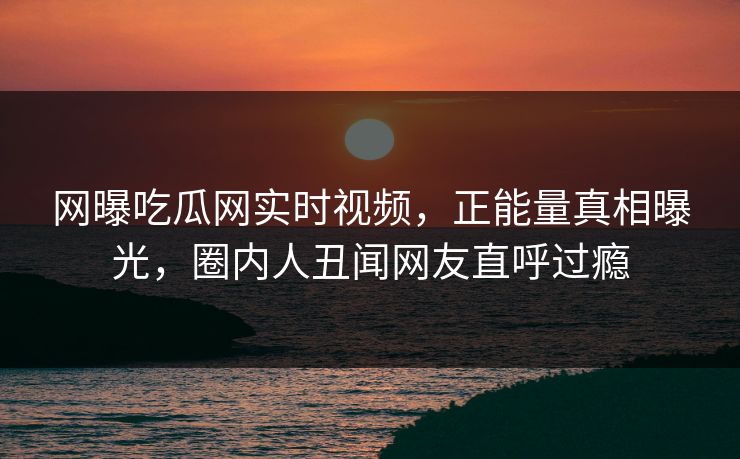 网曝吃瓜网实时视频，正能量真相曝光，圈内人丑闻网友直呼过瘾
