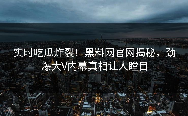 实时吃瓜炸裂！黑料网官网揭秘，劲爆大V内幕真相让人瞠目