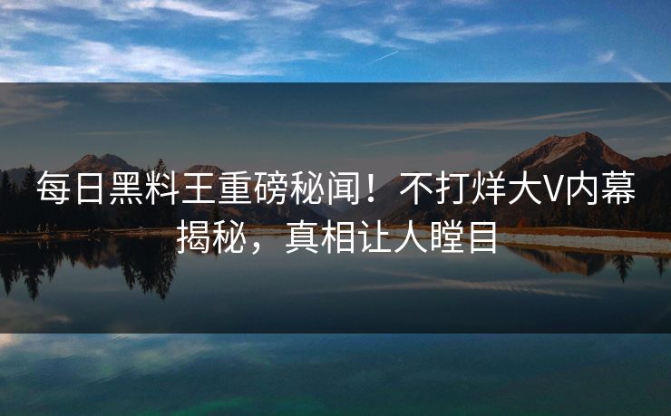 每日黑料王重磅秘闻！不打烊大V内幕揭秘，真相让人瞠目
