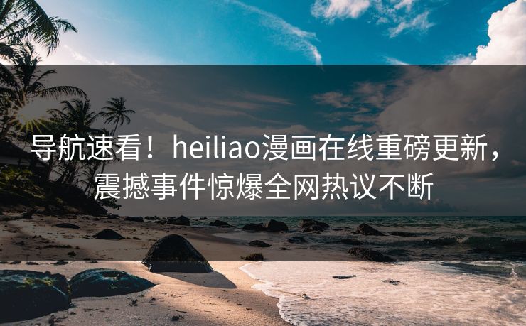 导航速看！heiliao漫画在线重磅更新，震撼事件惊爆全网热议不断